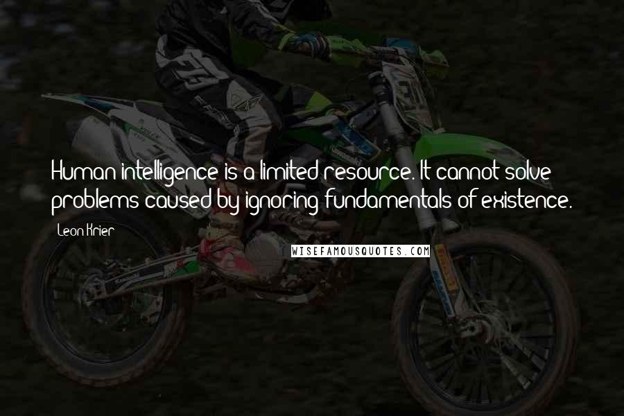 Leon Krier quotes: Human intelligence is a limited resource. It cannot solve problems caused by ignoring fundamentals of existence.