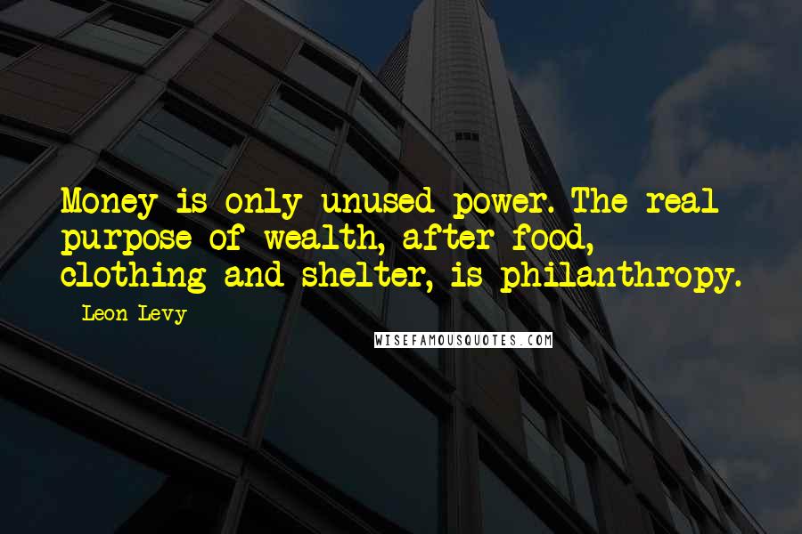 Leon Levy quotes: Money is only unused power. The real purpose of wealth, after food, clothing and shelter, is philanthropy.
