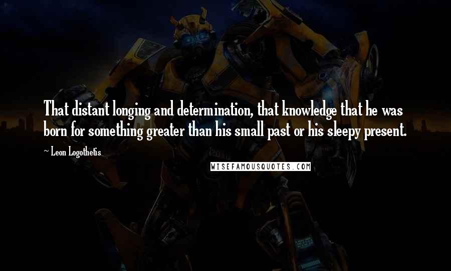 Leon Logothetis quotes: That distant longing and determination, that knowledge that he was born for something greater than his small past or his sleepy present.