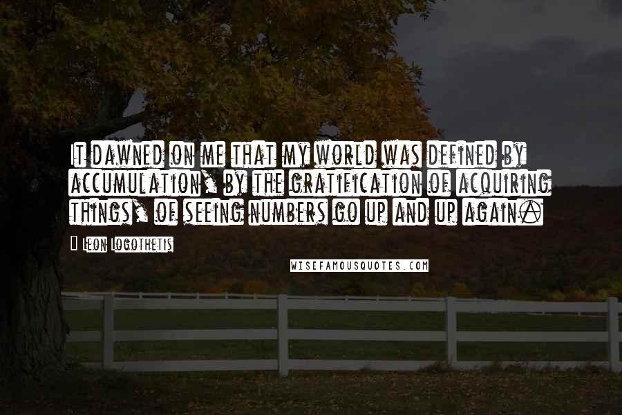 Leon Logothetis quotes: It dawned on me that my world was defined by accumulation, by the gratification of acquiring things, of seeing numbers go up and up again.