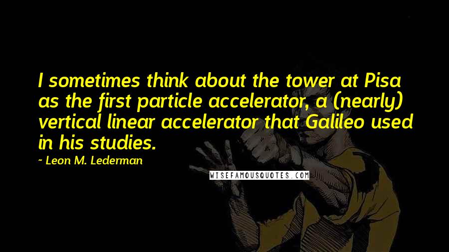 Leon M. Lederman quotes: I sometimes think about the tower at Pisa as the first particle accelerator, a (nearly) vertical linear accelerator that Galileo used in his studies.