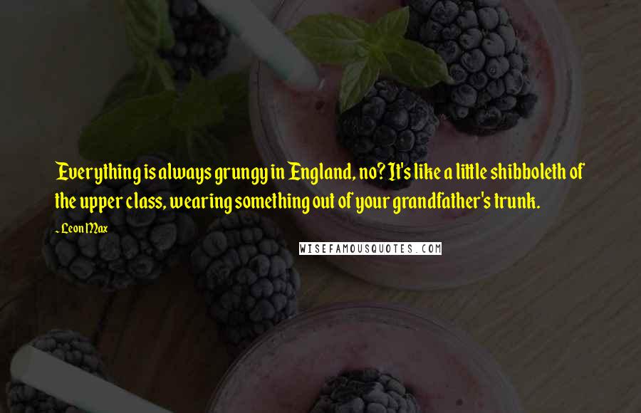 Leon Max quotes: Everything is always grungy in England, no? It's like a little shibboleth of the upper class, wearing something out of your grandfather's trunk.