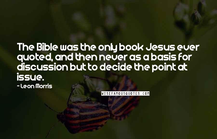 Leon Morris quotes: The Bible was the only book Jesus ever quoted, and then never as a basis for discussion but to decide the point at issue.