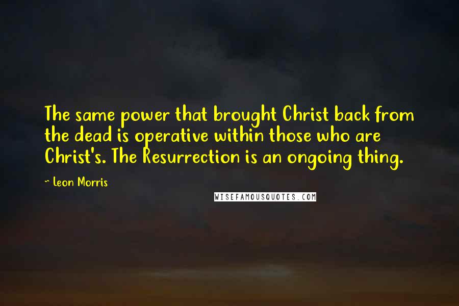 Leon Morris quotes: The same power that brought Christ back from the dead is operative within those who are Christ's. The Resurrection is an ongoing thing. Leon Morris quotes: The same power that brought Christ back from the dead is operative within those who are Christ's. The Resurrection is an ongoing thing.