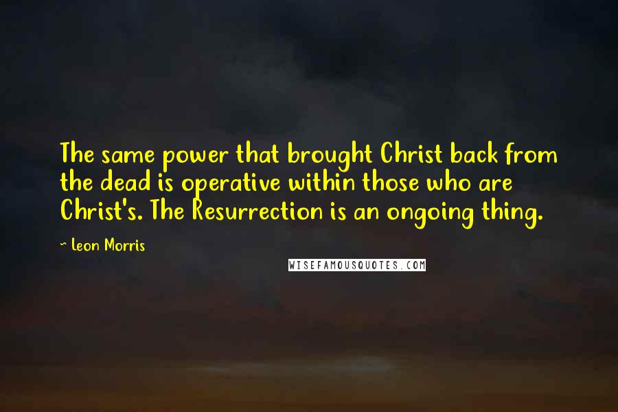 Leon Morris quotes: The same power that brought Christ back from the dead is operative within those who are Christ's. The Resurrection is an ongoing thing.