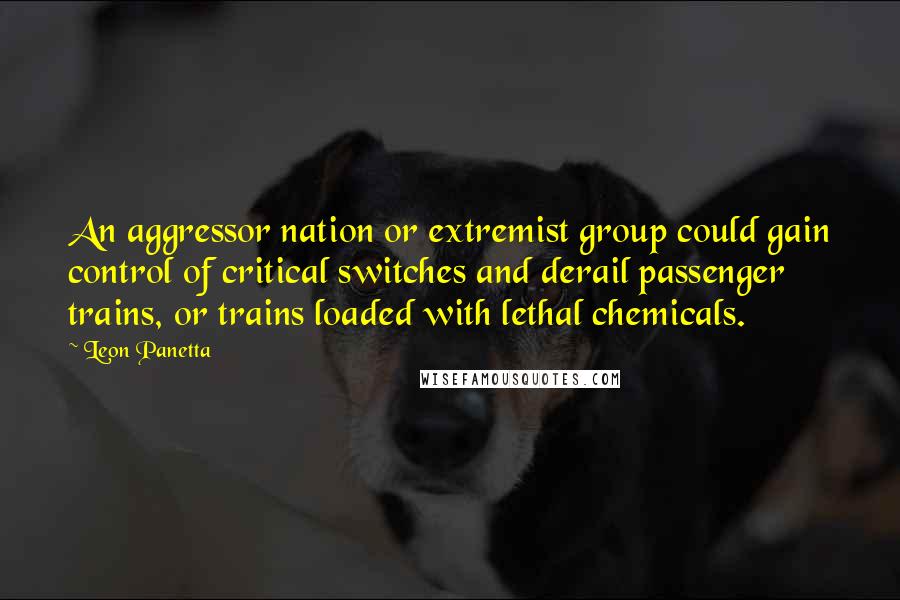 Leon Panetta quotes: An aggressor nation or extremist group could gain control of critical switches and derail passenger trains, or trains loaded with lethal chemicals.