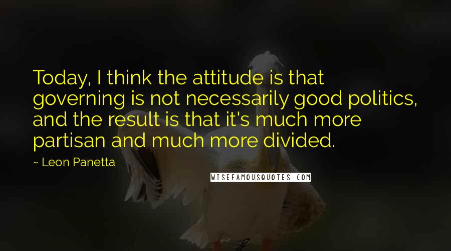 Leon Panetta quotes: Today, I think the attitude is that governing is not necessarily good politics, and the result is that it's much more partisan and much more divided.