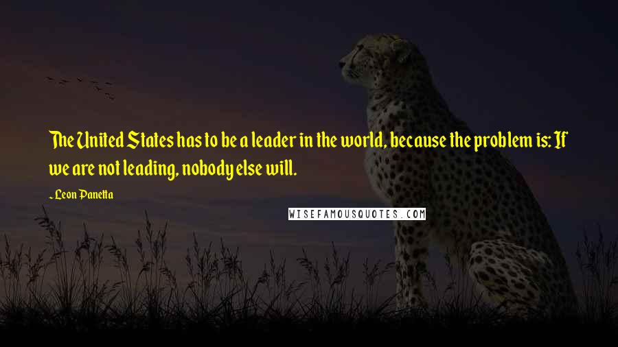 Leon Panetta quotes: The United States has to be a leader in the world, because the problem is: If we are not leading, nobody else will.