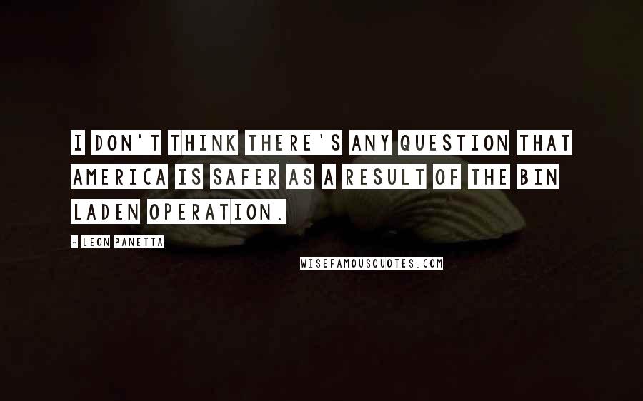 Leon Panetta quotes: I don't think there's any question that America is safer as a result of the bin Laden operation.