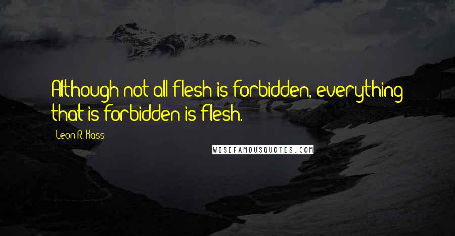 Leon R. Kass quotes: Although not all flesh is forbidden, everything that is forbidden is flesh.