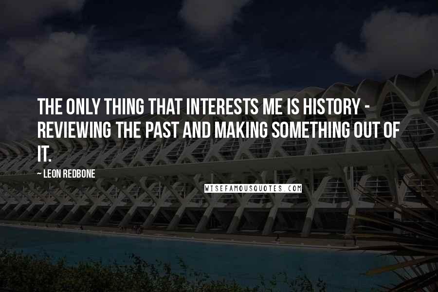Leon Redbone quotes: The only thing that interests me is history - reviewing the past and making something out of it.