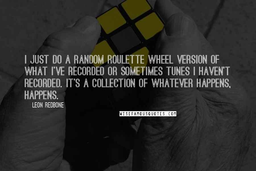 Leon Redbone quotes: I just do a random roulette wheel version of what I've recorded or sometimes tunes I haven't recorded. It's a collection of whatever happens, happens. Leon Redbone quotes: I just do a random roulette wheel version of what I've recorded or sometimes tunes I haven't recorded. It's a collection of whatever happens, happens.
