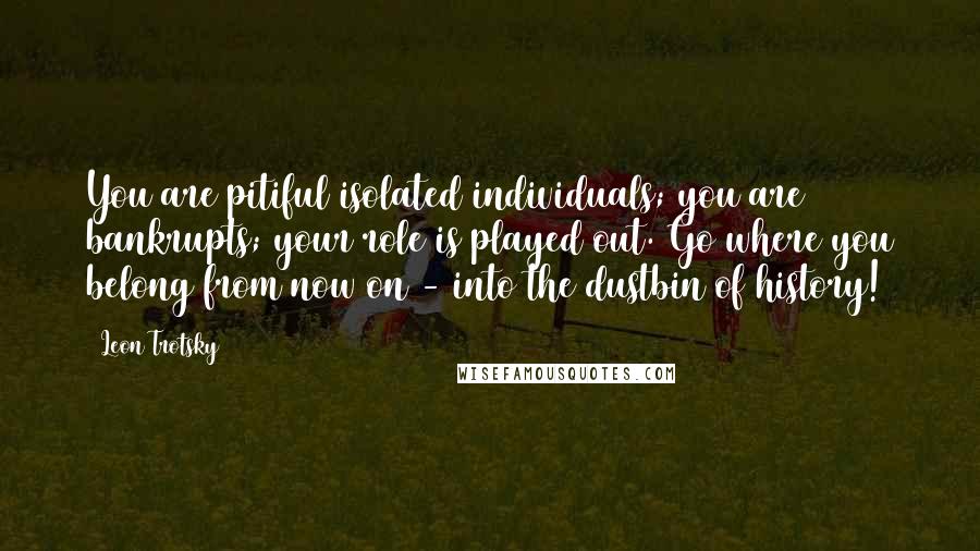 Leon Trotsky quotes: You are pitiful isolated individuals; you are bankrupts; your role is played out. Go where you belong from now on - into the dustbin of history!