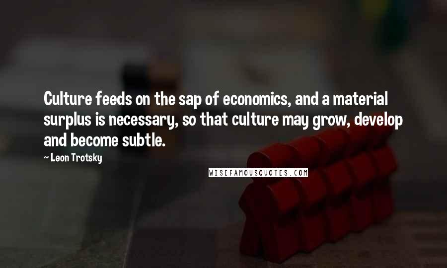 Leon Trotsky quotes: Culture feeds on the sap of economics, and a material surplus is necessary, so that culture may grow, develop and become subtle.