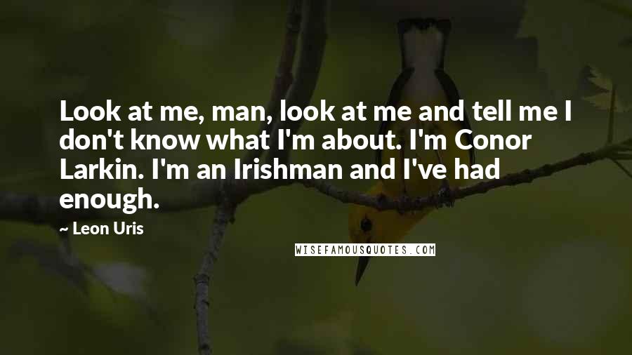 Leon Uris quotes: Look at me, man, look at me and tell me I don't know what I'm about. I'm Conor Larkin. I'm an Irishman and I've had enough.