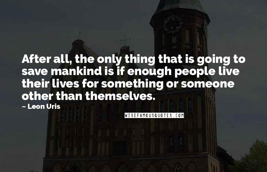 Leon Uris quotes: After all, the only thing that is going to save mankind is if enough people live their lives for something or someone other than themselves.