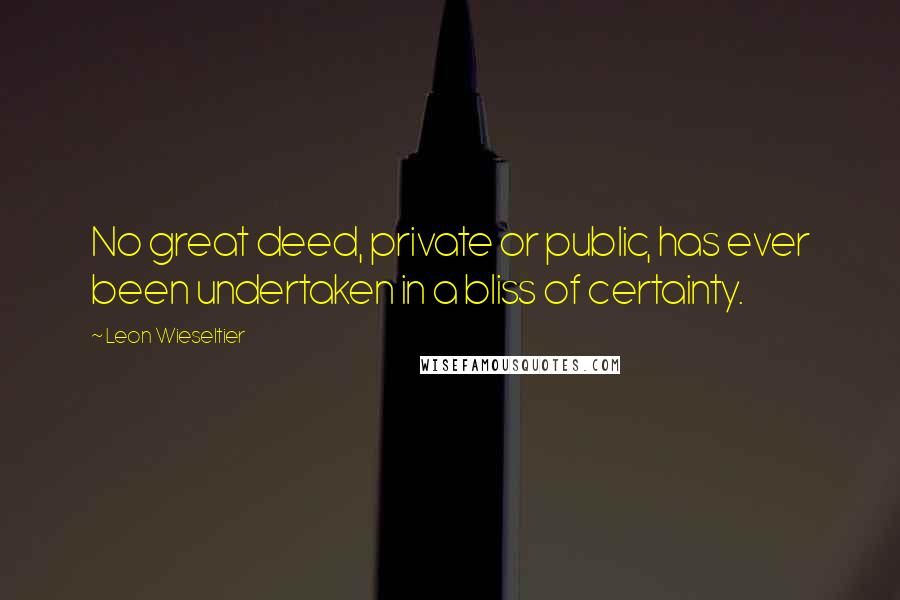 Leon Wieseltier quotes: No great deed, private or public, has ever been undertaken in a bliss of certainty.