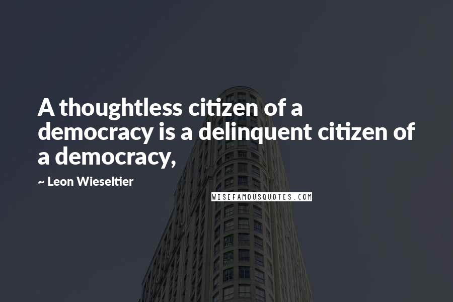 Leon Wieseltier quotes: A thoughtless citizen of a democracy is a delinquent citizen of a democracy,