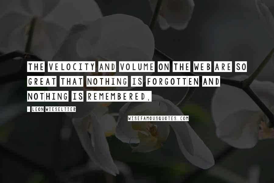 Leon Wieseltier quotes: The velocity and volume on the Web are so great that nothing is forgotten and nothing is remembered,