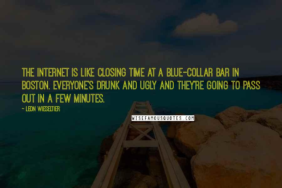 Leon Wieseltier quotes: The Internet is like closing time at a blue-collar bar in Boston. Everyone's drunk and ugly and they're going to pass out in a few minutes.