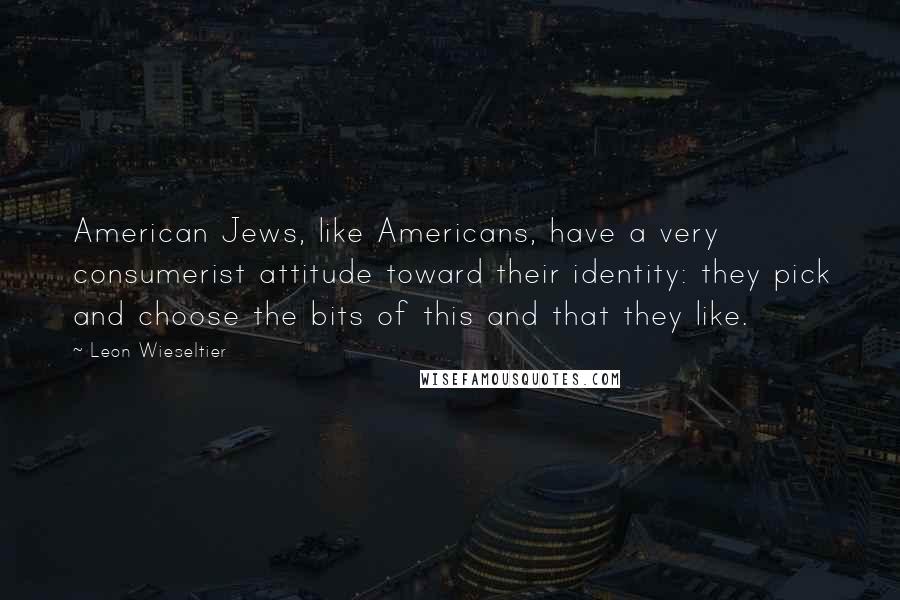 Leon Wieseltier quotes: American Jews, like Americans, have a very consumerist attitude toward their identity: they pick and choose the bits of this and that they like.