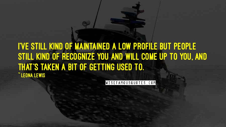 Leona Lewis quotes: I've still kind of maintained a low profile but people still kind of recognize you and will come up to you, and that's taken a bit of getting used to.