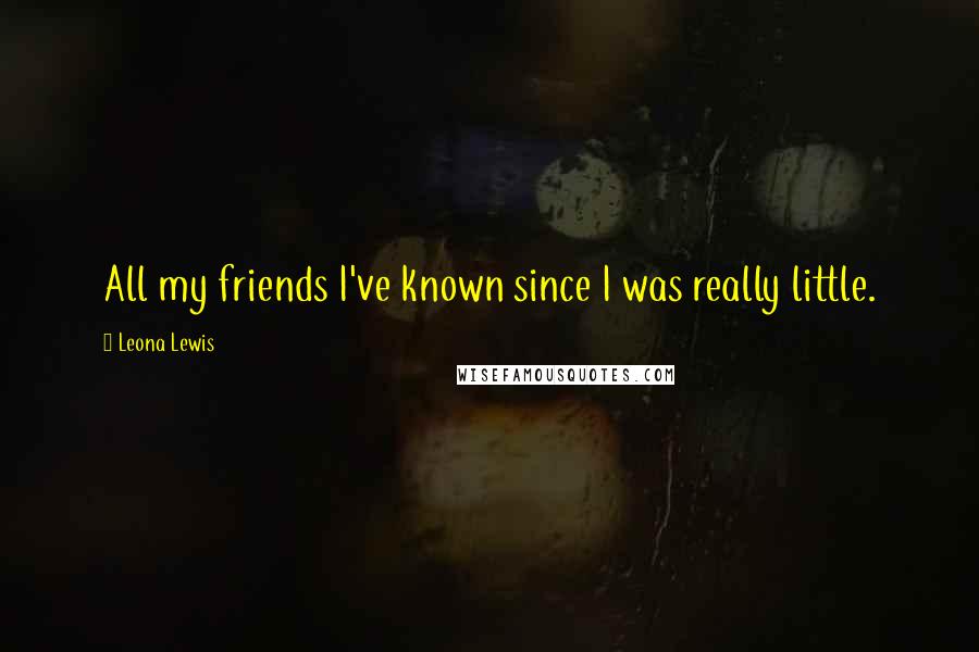 Leona Lewis quotes: All my friends I've known since I was really little.
