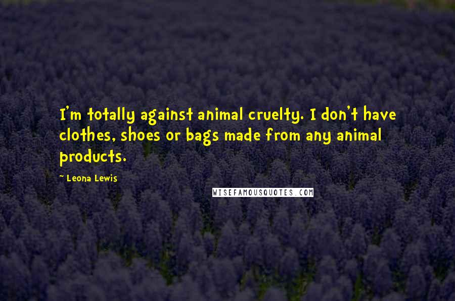 Leona Lewis quotes: I'm totally against animal cruelty. I don't have clothes, shoes or bags made from any animal products. Leona Lewis quotes: I'm totally against animal cruelty. I don't have clothes, shoes or bags made from any animal products.