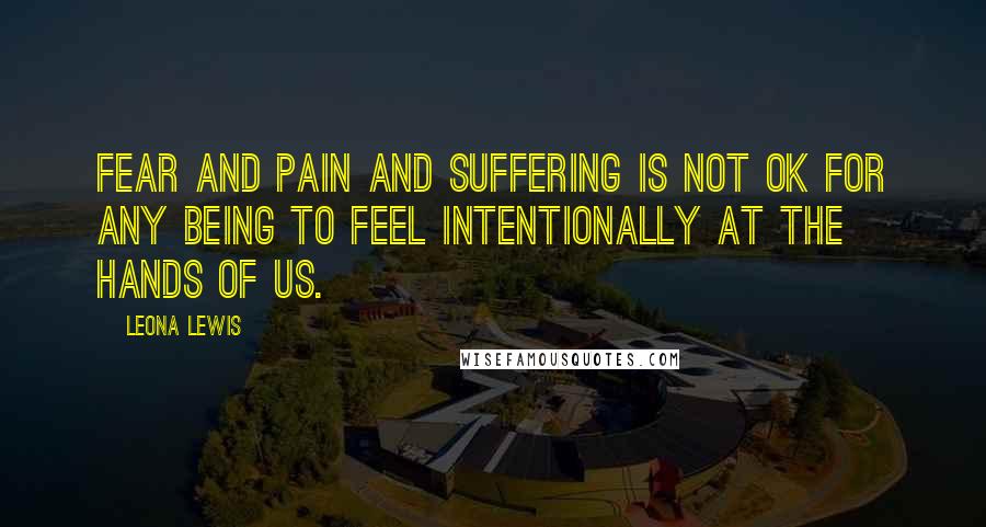 Leona Lewis quotes: Fear and pain and suffering is not OK for any being to feel intentionally at the hands of us.