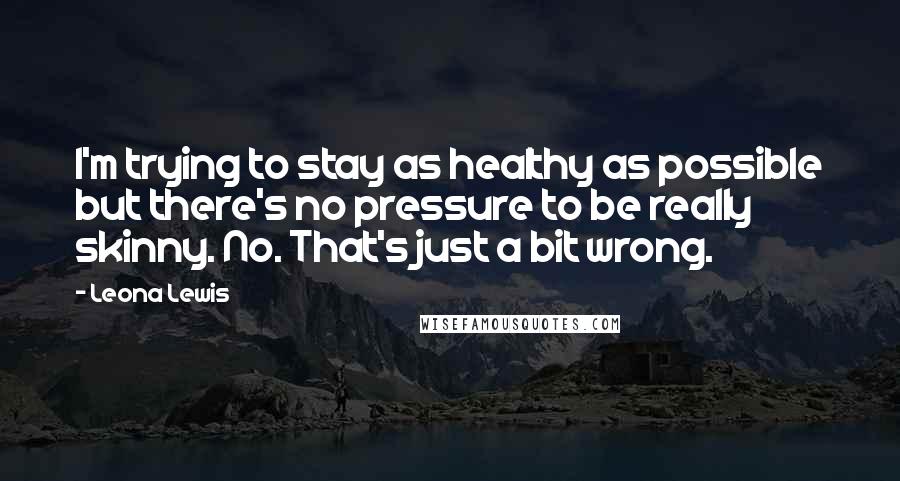 Leona Lewis quotes: I'm trying to stay as healthy as possible but there's no pressure to be really skinny. No. That's just a bit wrong. Leona Lewis quotes: I'm trying to stay as healthy as possible but there's no pressure to be really skinny. No. That's just a bit wrong.