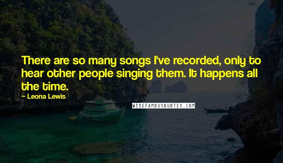 Leona Lewis quotes: There are so many songs I've recorded, only to hear other people singing them. It happens all the time.