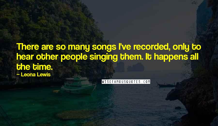 Leona Lewis quotes: There are so many songs I've recorded, only to hear other people singing them. It happens all the time. Leona Lewis quotes: There are so many songs I've recorded, only to hear other people singing them. It happens all the time.