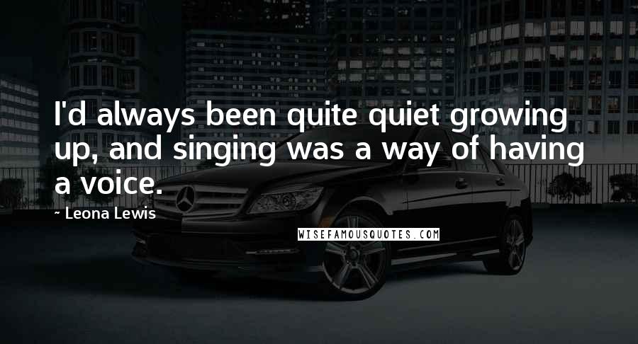 Leona Lewis quotes: I'd always been quite quiet growing up, and singing was a way of having a voice.