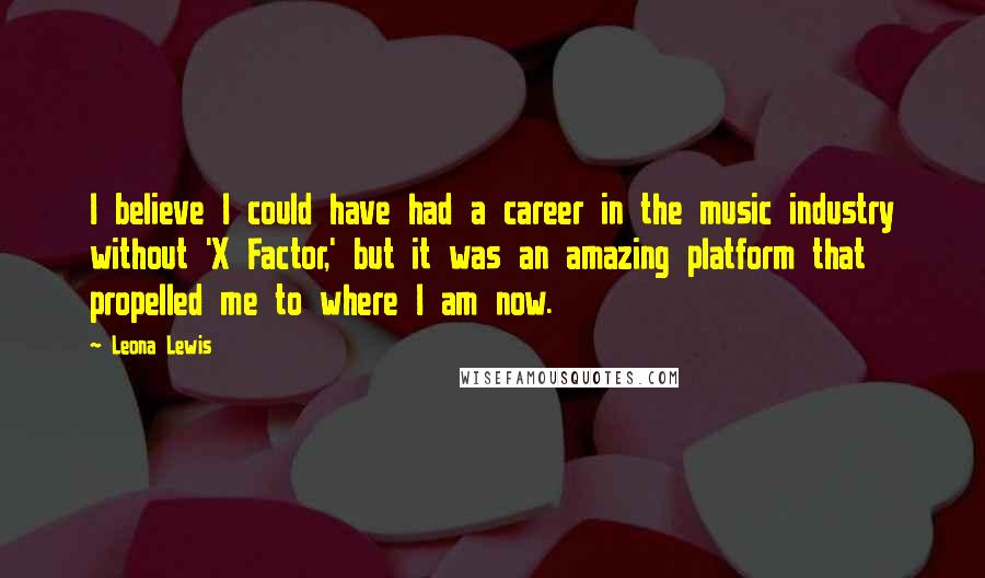Leona Lewis quotes: I believe I could have had a career in the music industry without 'X Factor,' but it was an amazing platform that propelled me to where I am now. Leona Lewis quotes: I believe I could have had a career in the music industry without 'X Factor,' but it was an amazing platform that propelled me to where I am now.