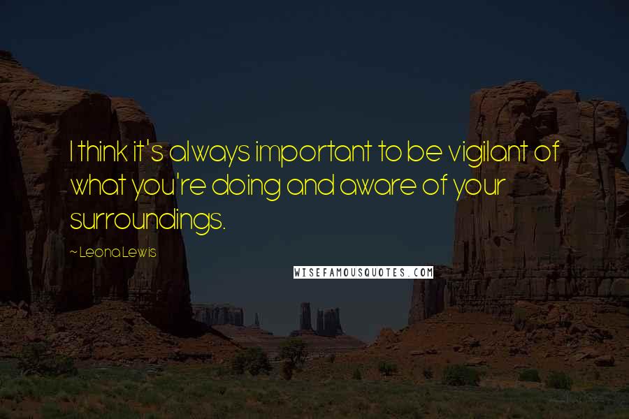 Leona Lewis quotes: I think it's always important to be vigilant of what you're doing and aware of your surroundings.