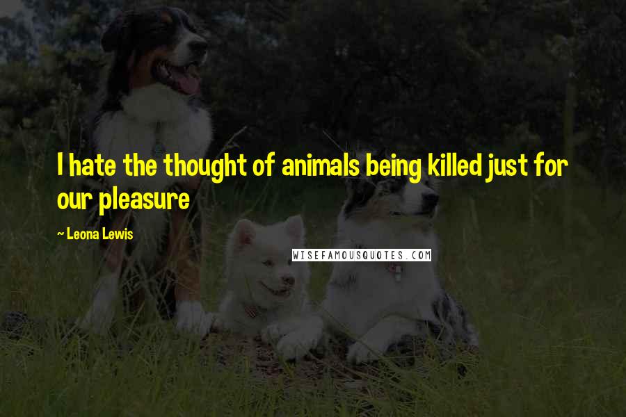 Leona Lewis quotes: I hate the thought of animals being killed just for our pleasure