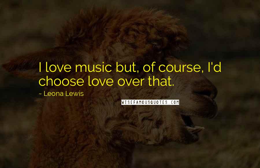 Leona Lewis quotes: I love music but, of course, I'd choose love over that.