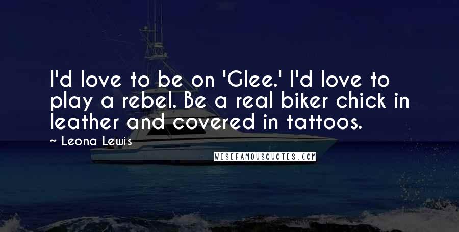 Leona Lewis quotes: I'd love to be on 'Glee.' I'd love to play a rebel. Be a real biker chick in leather and covered in tattoos. Leona Lewis quotes: I'd love to be on 'Glee.' I'd love to play a rebel. Be a real biker chick in leather and covered in tattoos.