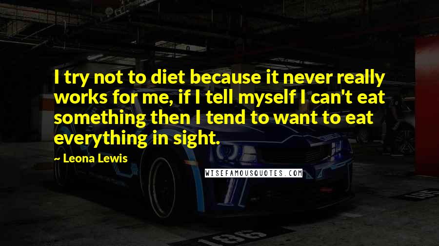 Leona Lewis quotes: I try not to diet because it never really works for me, if I tell myself I can't eat something then I tend to want to eat everything in sight. Leona Lewis quotes: I try not to diet because it never really works for me, if I tell myself I can't eat something then I tend to want to eat everything in sight.