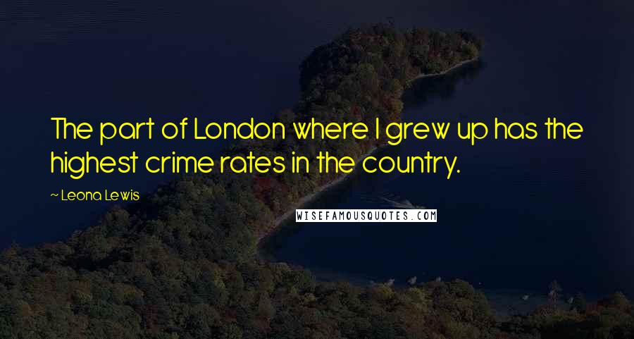 Leona Lewis quotes: The part of London where I grew up has the highest crime rates in the country.