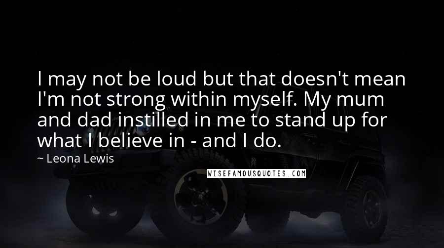 Leona Lewis quotes: I may not be loud but that doesn't mean I'm not strong within myself. My mum and dad instilled in me to stand up for what I believe in - Leona Lewis quotes: I may not be loud but that doesn't mean I'm not strong within myself. My mum and dad instilled in me to stand up for what I believe in -
