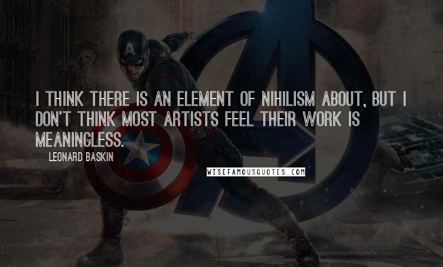 Leonard Baskin quotes: I think there is an element of nihilism about, but I don't think most artists feel their work is meaningless.