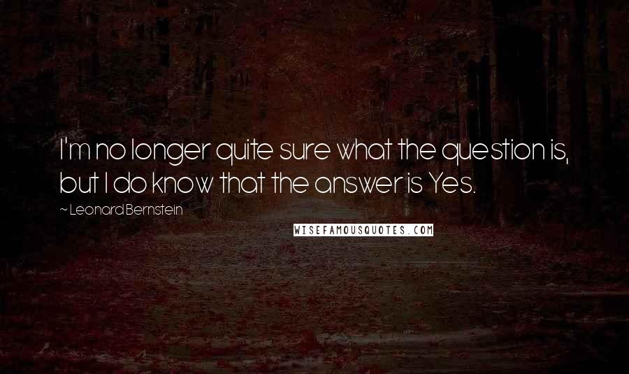 Leonard Bernstein quotes: I'm no longer quite sure what the question is, but I do know that the answer is Yes.