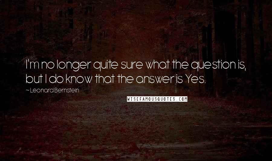 Leonard Bernstein quotes: I'm no longer quite sure what the question is, but I do know that the answer is Yes. Leonard Bernstein quotes: I'm no longer quite sure what the question is, but I do know that the answer is Yes.