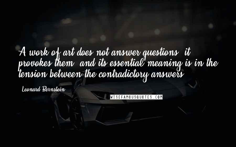 Leonard Bernstein quotes: A work of art does not answer questions, it provokes them; and its essential meaning is in the tension between the contradictory answers. Leonard Bernstein quotes: A work of art does not answer questions, it provokes them; and its essential meaning is in the tension between the contradictory answers.