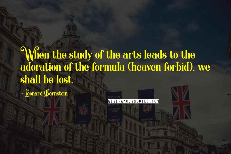 Leonard Bernstein quotes: When the study of the arts leads to the adoration of the formula (heaven forbid), we shall be lost. Leonard Bernstein quotes: When the study of the arts leads to the adoration of the formula (heaven forbid), we shall be lost.