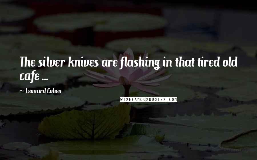 Leonard Cohen quotes: The silver knives are flashing in that tired old cafe ...