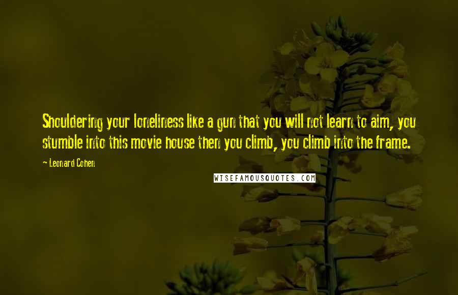 Leonard Cohen quotes: Shouldering your loneliness like a gun that you will not learn to aim, you stumble into this movie house then you climb, you climb into the frame.