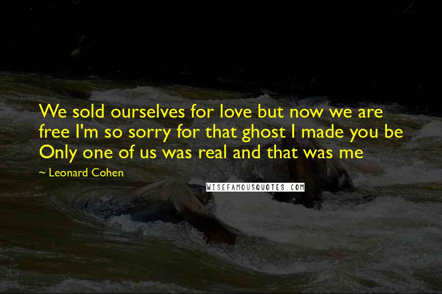 Leonard Cohen quotes: We sold ourselves for love but now we are free I'm so sorry for that ghost I made you be Only one of us was real and that was me