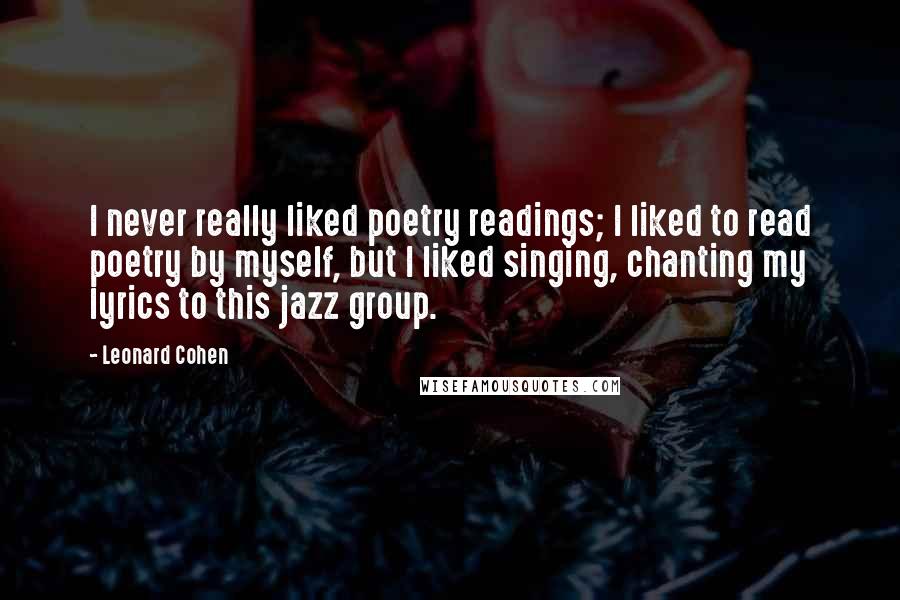 Leonard Cohen quotes: I never really liked poetry readings; I liked to read poetry by myself, but I liked singing, chanting my lyrics to this jazz group.